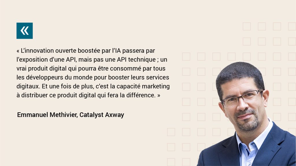 Axway Catalyst Emmanuel Methivier dit "L’innovation ouverte boostée par l’IA passera par l’exposition d’une API, mais pas une API technique ; un vrai produit digital qui pourra être consommé par tous les développeurs du monde pour booster leurs services digitaux. Et une fois de plus, c’est la capacité marketing à distribuer ce produit digital qui fera la différence. "