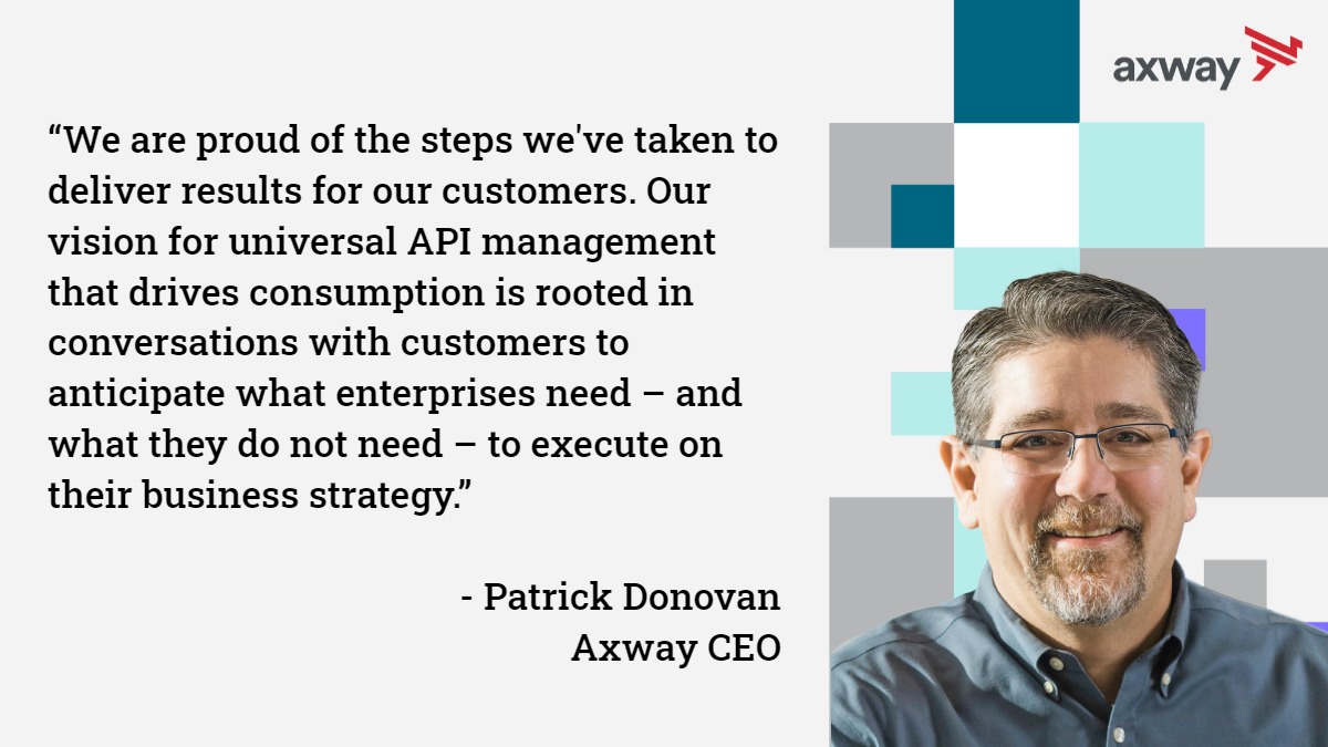 “We are proud of the steps we've taken to deliver results for our customers. Our vision for universal API management that drives consumption is rooted in conversations with customers to anticipate what enterprises need – and what they do not need – to execute on their business strategy.” - Patrick Donovan Axway CEO